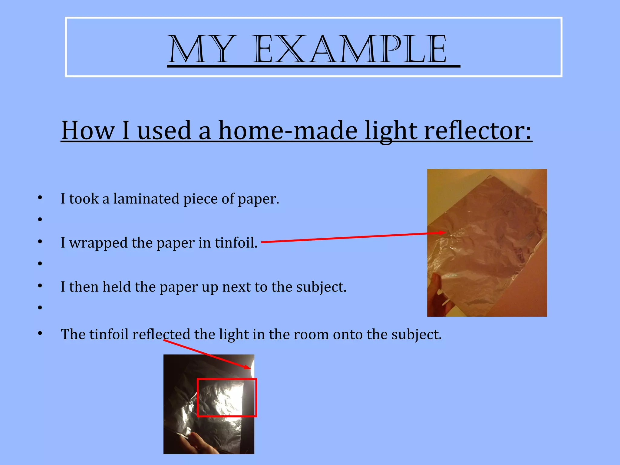 My exaMple

    How I used a home-made light reflector:

•   I took a laminated piece of paper.
•
•   I wrapped the paper in tinfoil.
•
•   I then held the paper up next to the subject.
•
•   The tinfoil reflected the light in the room onto the subject.
 