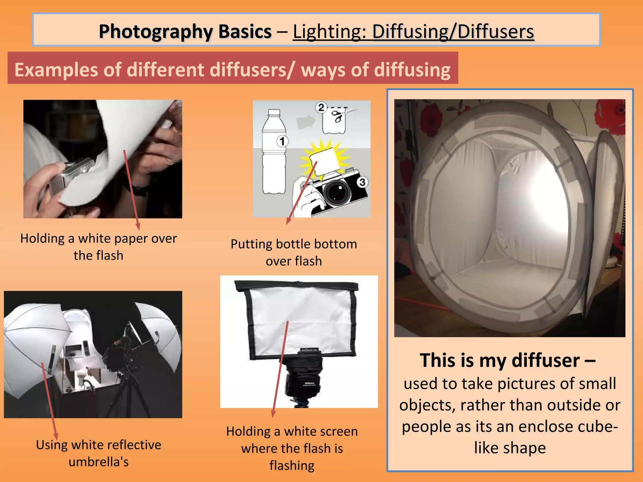 Photography Basics – Lighting: Diffusing/Diffusers
Examples of different diffusers/ ways of diffusing




Holding a white paper over   Putting bottle bottom
         the flash                 over flash




                                                        This is my diffuser –
                                                      used to take pictures of small
                                                      objects, rather than outside or
                             Holding a white screen   people as its an enclose cube-
  Using white reflective       where the flash is                like shape
       umbrella's                   flashing
 