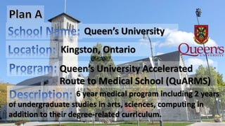 6 year medical program including 2 years
of undergraduate studies in arts, sciences, computing in
addition to their degree-related curriculum.
Queen’s University
Kingston, Ontario
Queen’s University Accelerated
Route to Medical School (QuARMS)
 