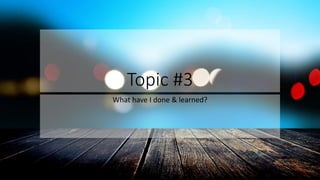 Topic #3
What have I done & learned?
 