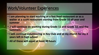 Work/Volunteer Experiences
• I am planning to start working at a fast food restaurant or as a
waiter at a sushi restaurant starting from Grade 10 all year and
summer
• .I will continue on working during Grade 11 and Grade 12, and the
summers.
• I will continue volunteering in Key Club and at my church for my 3
years left in high school
• All of these will equal at least 30 hours
 