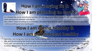 As I already like sports and physical activity, I do not need much effort to stay fit. I am going to continue the
clubs and physical activities and stay fit.
Also, when I move on and go to a university, I am planning to look for sports club there that I can enjoy, and
continue working out at a nearby gym.
Currently, I am trying very hard to have healthy eating habits as I do not right now. I have cut off drinking
pop, and shrunk eating fast foods to only once a month. I am planning to learn how to cook healthily from my
mom, and I am planning to cook healthily and eat healthily by myself after I graduate high school. I am going
to follow the Canada’s Healthy Food Guide and include foods they recommend to eat healthily.
 