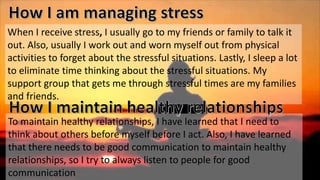 When I receive stress, I usually go to my friends or family to talk it
out. Also, usually I work out and worn myself out from physical
activities to forget about the stressful situations. Lastly, I sleep a lot
to eliminate time thinking about the stressful situations. My
support group that gets me through stressful times are my families
and friends.
To maintain healthy relationships, I have learned that I need to
think about others before myself before I act. Also, I have learned
that there needs to be good communication to maintain healthy
relationships, so I try to always listen to people for good
communication
 