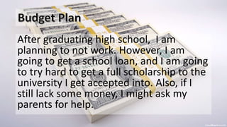 After graduating high school, I am
planning to not work. However, I am
going to get a school loan, and I am going
to try hard to get a full scholarship to the
university I get accepted into. Also, if I
still lack some money, I might ask my
parents for help.
 