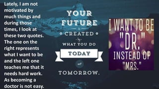 Lately, I am not
motivated by
much things and
during those
times, I look at
these two quotes.
The one on the
right represents
what I want to be
and the left one
teaches me that it
needs hard work.
As becoming a
doctor is not easy.
 