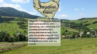 Compassionate &
Understanding
Understanding &
Compassionate – feeling or
showing syjmpathy and
concern for others and
sympathetically aware of other
people’s feelings; tolerant and
forgiving.
When my friend has a worry or
have some problems with
something, I am one of the first
to notice and ask what is
wrong and tries to help them
with the problem like it’s my
own, which gives me good and
strong relationships with my
friends.
 