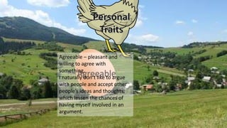Agreeable
Agreeable – pleasant and
willing to agree with
something.
I naturally don’t like to argue
with people and accept other
people’s ideas and thoughts,
which lessen the chances of
having myself involved in an
argument.
 