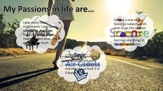 I play many music
instruments. I play piano,
saxophone, clarinet,
flute, and guitar. Music
makes me feel alive, and I
enjoy it very much.
Air Cadets is something I
am proud of and really
love. I am very dedicated
and attend it at least 2 or
3 days a week.
Science is one of my
favourite subjects, and I
wish to go into a career
that involves science. I
am very excited for
learning new things in
the subject science.
 