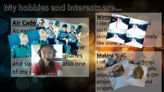 Making Stuff
I really like creating things
with my hands, so I usually
enjoy making things like DIY
projects, decoration, and
origami.
Winter Sports
I like many winter sports
such as snowboarding,
skiing, and biathlon. I really
like snow and sports.
Air Cadets
As explained before,
cadets is my main
interests, and it allows me
to learn how to fly planes
and such which Is also one
of my interests.
 