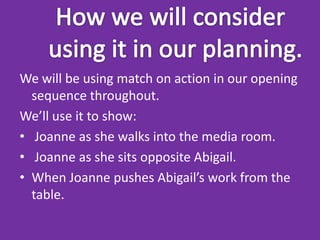 We will be using match on action in our opening
  sequence throughout.
We’ll use it to show:
• Joanne as she walks into the media room.
• Joanne as she sits opposite Abigail.
• When Joanne pushes Abigail’s work from the
  table.
 