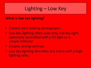 Lighting – Low Key
What is low key lighting?

• Creates dark looking photographs
• Low-key lighting often uses only one key light,
  optionally controlled with a fill light or a
  simple reflector
• Creates strong contrast
• Low key lighting describes any scene with a high
  lighting ratio,
 