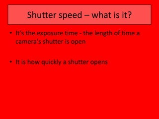 Shutter speed – what is it?
• It’s the exposure time - the length of time a
  camera's shutter is open

• It is how quickly a shutter opens
 