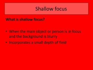 Shallow focus
What is shallow focus?

• When the main object or person is in focus
  and the background is blurry
• Incorporates a small depth of field
 