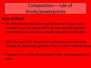 Composition – rule of
                 thirds/powerpoints
Rule of thirds
• It is the theory that an image should be imagined as
  divided into nine equal parts by two equally-spaced
  horizontal lines and two equally-spaced vertical lines

• Also the idea that important compositional elements
  should be placed along these lines or their intersections

• Purpose is to make photographs look more pleasant to
  view
 