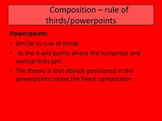 Composition – rule of
             thirds/powerpoints
Powerpoints
• Similar to rule of thirds
• its the 4 axis points where the horizontal and
  vertical lines join.
• The theory is that objects positioned in the
  powerpoints create the finest composition
 