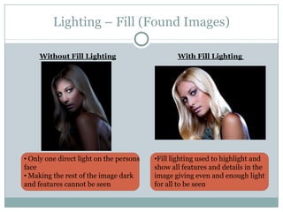 Lighting – Fill (Found Images)

     Without Fill Lighting                      With Fill Lighting




• Only one direct light on the persons   •Fill lighting used to highlight and
face                                     show all features and details in the
• Making the rest of the image dark      image giving even and enough light
and features cannot be seen              for all to be seen
 