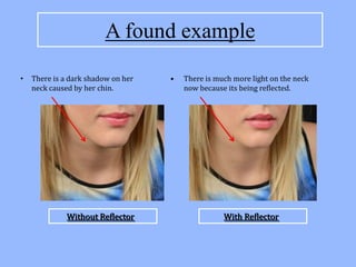 A found example
•   There is a dark shadow on her   •   There is much more light on the neck
    neck caused by her chin.            now because its being reflected.




             Without Reflector                     With Reflector
 