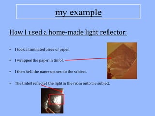 my example

How I used a home-made light reflector:

•   I took a laminated piece of paper.

•   I wrapped the paper in tinfoil.

•   I then held the paper up next to the subject.


•   The tinfoil reflected the light in the room onto the subject.
 