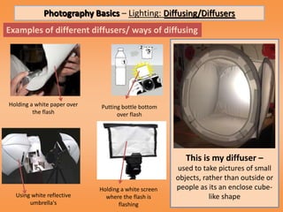 Photography Basics – Lighting: Diffusing/Diffusers
Examples of different diffusers/ ways of diffusing




Holding a white paper over   Putting bottle bottom
         the flash                 over flash




                                                         This is my diffuser –
                                                      used to take pictures of small
                                                      objects, rather than outside or
                             Holding a white screen   people as its an enclose cube-
  Using white reflective       where the flash is                like shape
       umbrella's                   flashing
 