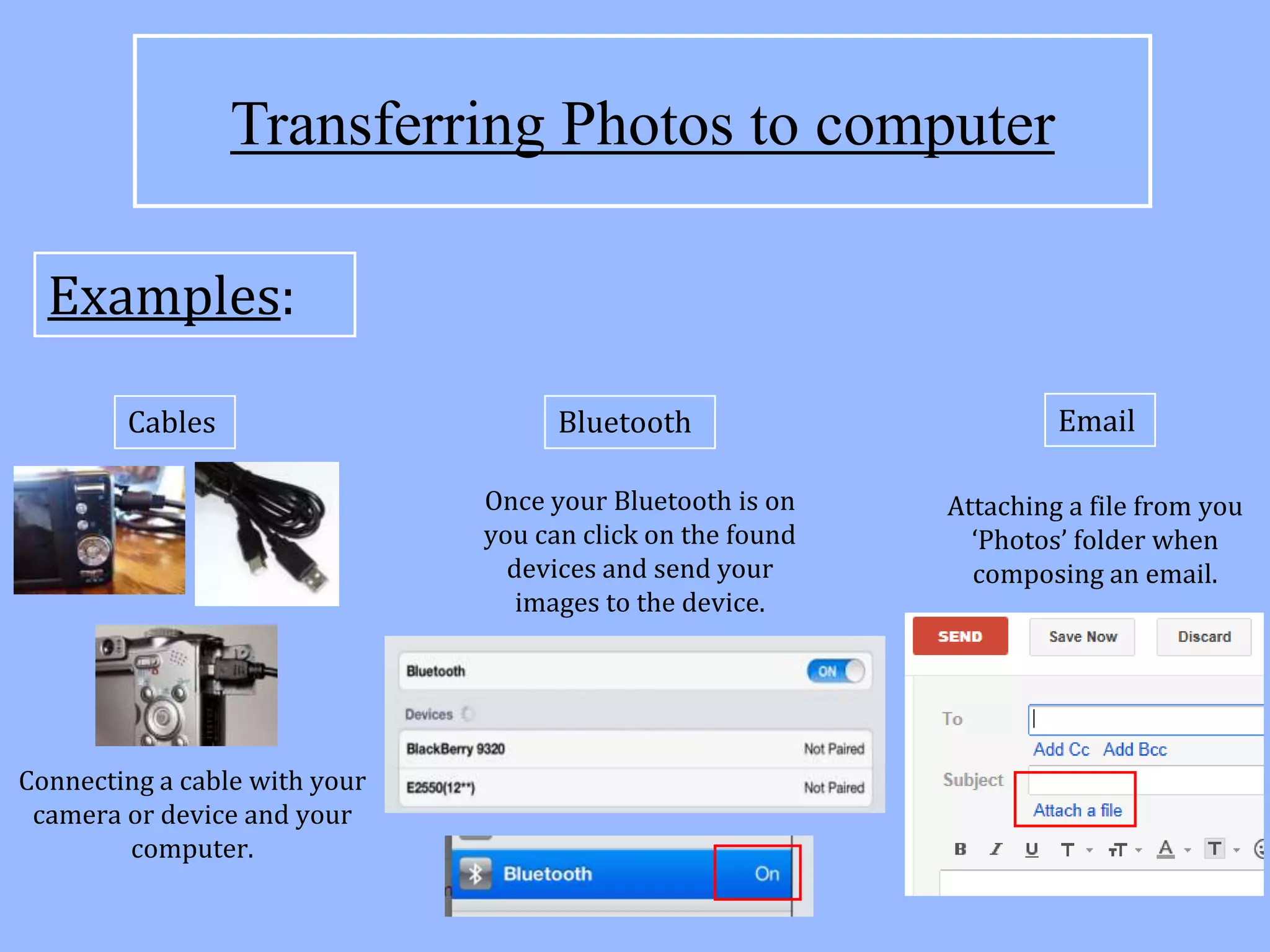 Transferring Photos to computer

  Examples:

        Cables                       Bluetooth                       Email

                               Once your Bluetooth is on    Attaching a file from you
                               you can click on the found     ‘Photos’ folder when
                                 devices and send your        composing an email.
                                  images to the device.




Connecting a cable with your
 camera or device and your
        computer.
 