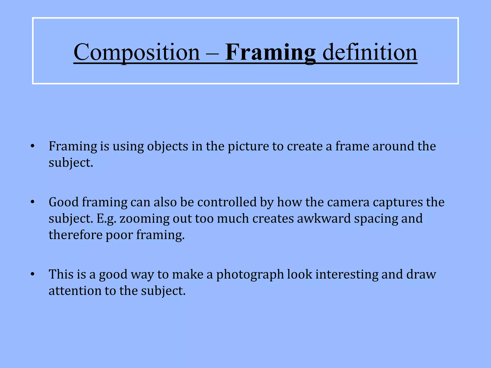 Composition – Framing definition


• Framing is using objects in the picture to create a frame around the
  subject.

• Good framing can also be controlled by how the camera captures the
  subject. E.g. zooming out too much creates awkward spacing and
  therefore poor framing.

• This is a good way to make a photograph look interesting and draw
  attention to the subject.
 