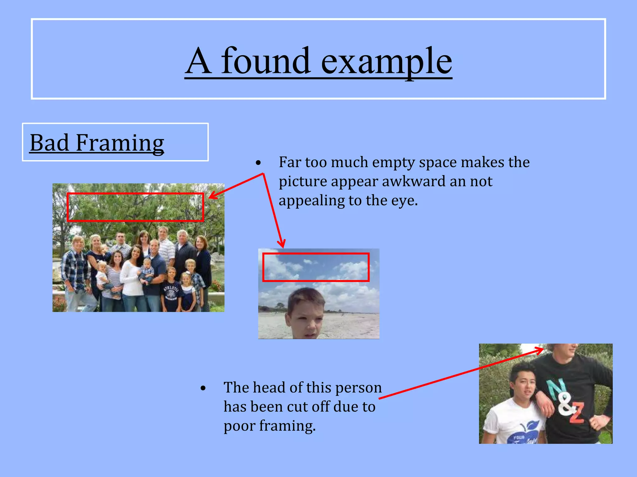 A found example
Bad Framing
                      •   Far too much empty space makes the
                          picture appear awkward an not
                          appealing to the eye.




              •   The head of this person
                  has been cut off due to
                  poor framing.
 