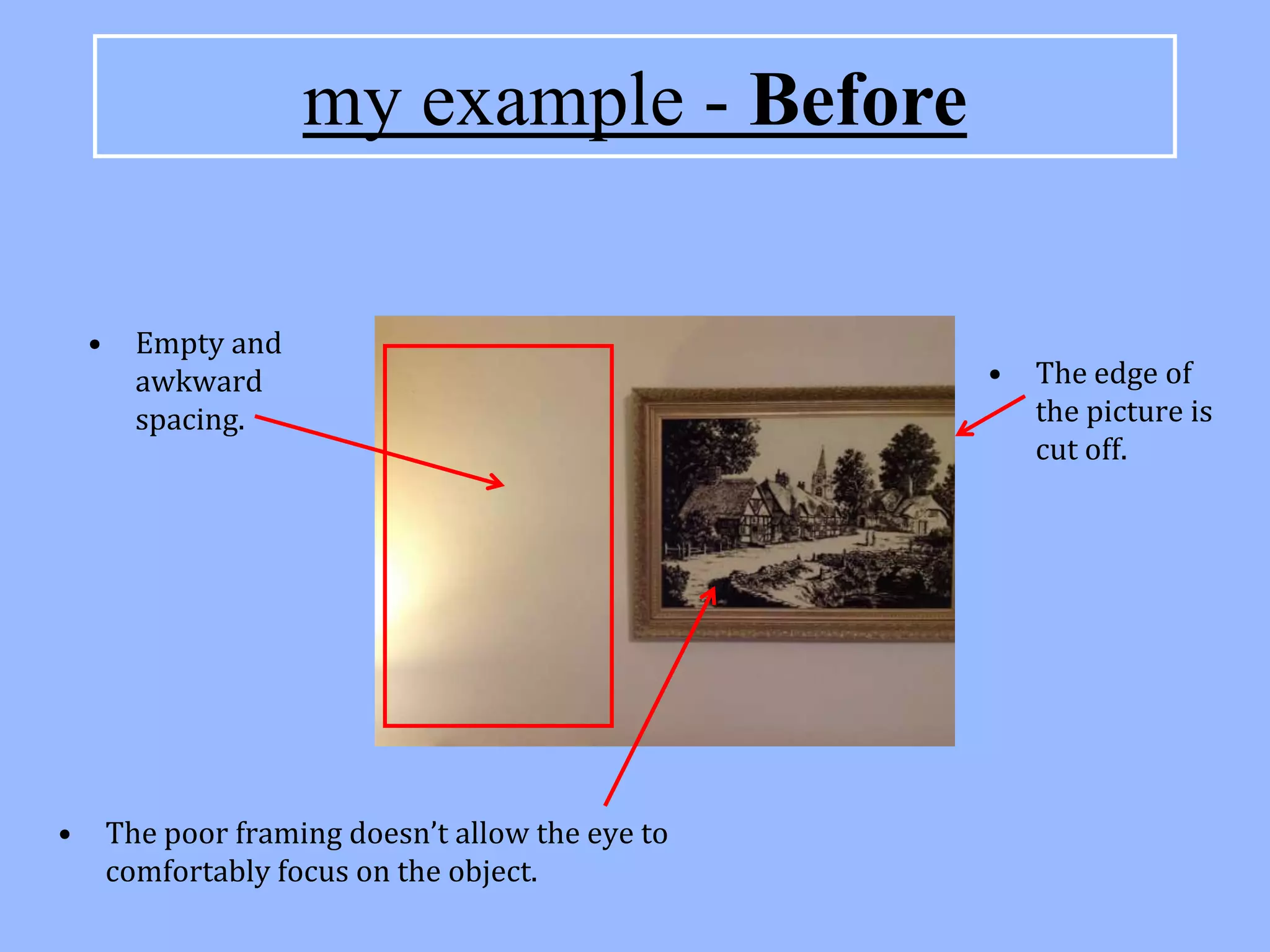my example - Before

    •     Empty and
          awkward                                   •   The edge of
          spacing.                                      the picture is
                                                        cut off.




•       The poor framing doesn’t allow the eye to
        comfortably focus on the object.
 