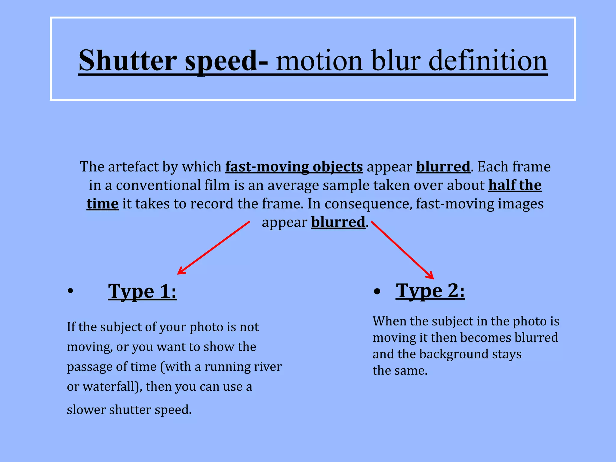 Shutter speed- motion blur definition


    The artefact by which fast-moving objects appear blurred. Each frame
     in a conventional film is an average sample taken over about half the
     time it takes to record the frame. In consequence, fast-moving images
                                 appear blurred.



•       Type 1:                                • Type 2:
If the subject of your photo is not            When the subject in the photo is
                                               moving it then becomes blurred
moving, or you want to show the
                                               and the background stays
passage of time (with a running river          the same.
or waterfall), then you can use a
slower shutter speed.
 