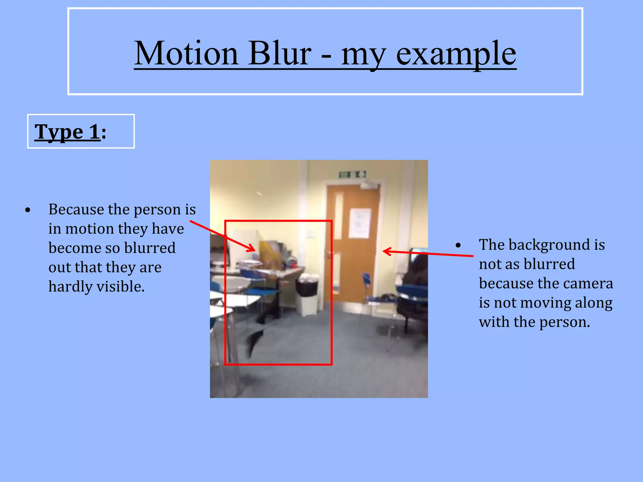Motion Blur - my example

    Type 1:


•    Because the person is
     in motion they have
     become so blurred               •   The background is
     out that they are                   not as blurred
     hardly visible.                     because the camera
                                         is not moving along
                                         with the person.
 