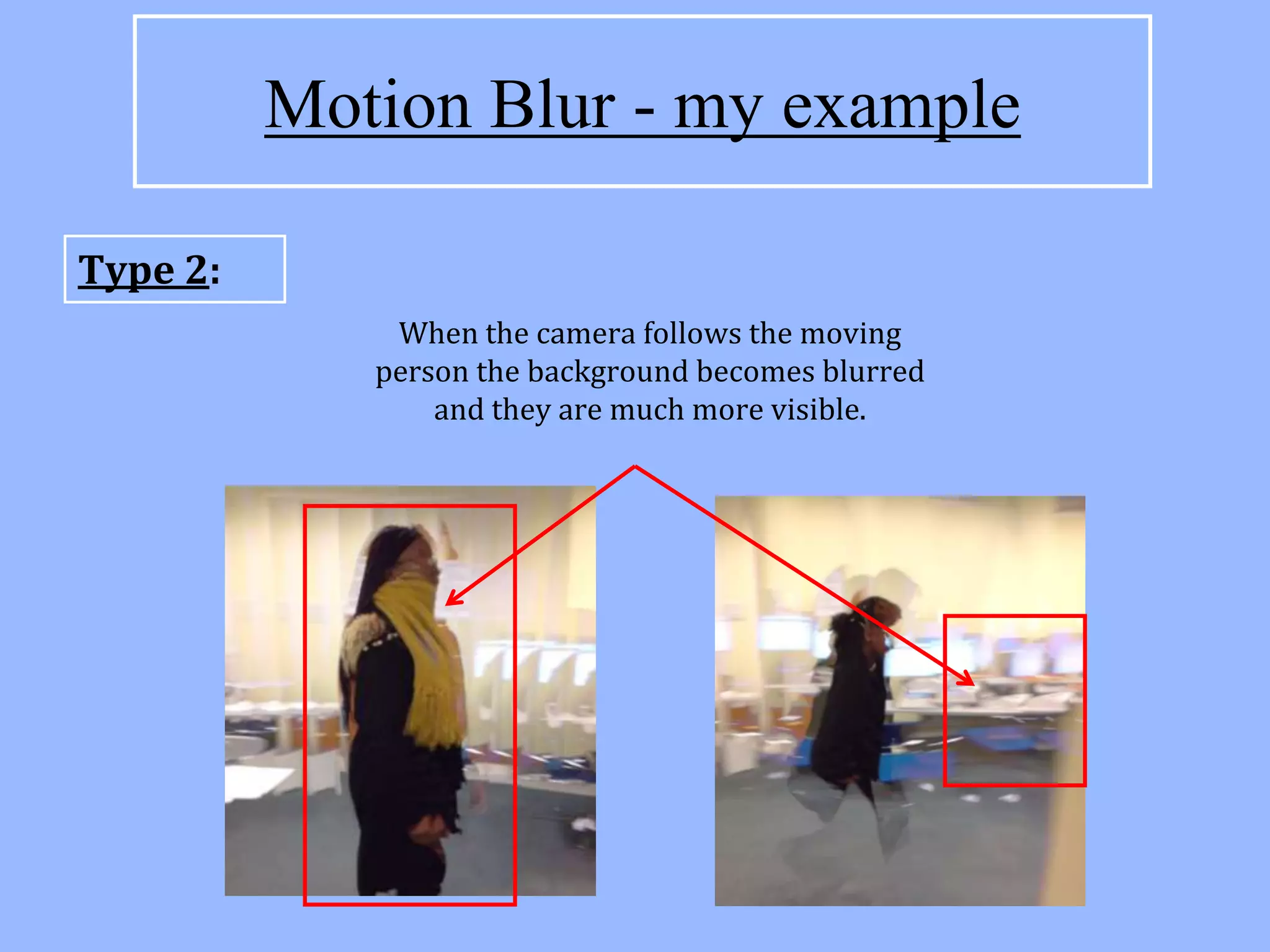 Motion Blur - my example

Type 2:
              When the camera follows the moving
             person the background becomes blurred
                 and they are much more visible.
 