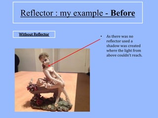 Reflector : my example - Before

Without Reflector
                     •   As there was no
                         reflector used a
                         shadow was created
                         where the light from
                         above couldn’t reach.
 