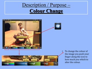 Description / Purpose –
   Colour Change




                   • To change the colour of
                     the image you push your
                     finger along the icon to
                     how much you which to
                     alter the colour.
 