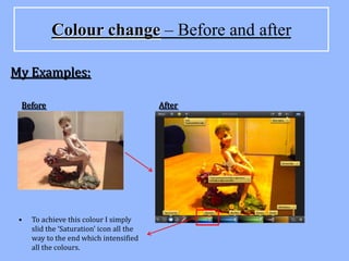 Colour change – Before and after

My Examples:

 Before                                   After




 •   To achieve this colour I simply
     slid the ‘Saturation’ icon all the
     way to the end which intensified
     all the colours.
 