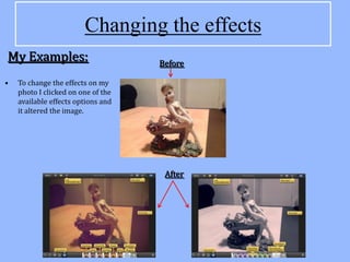 Changing the effects
My Examples:                        Before

•   To change the effects on my
    photo I clicked on one of the
    available effects options and
    it altered the image.




                                     After
 