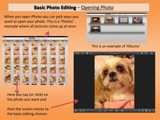 Basic Photo Editing – Opening Photo
When you open iPhoto you can pick ways you
want to open your photo. This is a ‘Photos’
example where all pictures come up at once



                                              This is an example of ‘Albums’




 Here you tap (or click) on
 the photo you want and

 then the screen moves to
 the basic editing choices
 