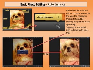 Basic Photo Editing – Auto Enhance
                                     Auto enhance enriches
                                     colour on your picture to
                                     the way the computer
                                     thinks it should be –
                                     making the picture more
                                     appealing
                                     Tapping on the wand
                                     icon automatically does
                                     this




                 To this
 