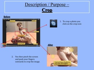 Description / Purpose –
                                Crop
Before

                                                  1. To crop a photo you
                                                     click on the crop icon




                                          After




         2. You then pinch the screen
            and push your fingers
            outwards to crop the image.
 