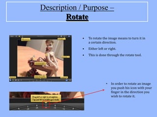 Description / Purpose –
        Rotate

             •   To rotate the image means to turn it in
                 a certain direction.
             •   Either left or right.
             •   This is done through the rotate tool.




                              •   In order to rotate an image
                                  you push his icon with your
                                  finger in the direction you
                                  wish to rotate it.
 