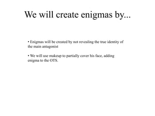 We will create enigmas by...
• Enigmas will be created by not revealing the true identity of
the main antagonist
• We will use makeup to partially cover his face, adding
enigma to the OTS.
 