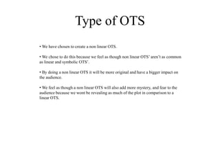 Type of OTS
• We have chosen to create a non linear OTS.
• We chose to do this because we feel as though non linear OTS’ aren’t as common
as linear and symbolic OTS’.
• By doing a non linear OTS it will be more original and have a bigger impact on
the audience.
• We feel as though a non linear OTS will also add more mystery, and fear to the
audience because we wont be revealing as much of the plot in comparison to a
linear OTS.
 