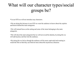 What will our character types/social
groups be?
• In our OTS we will not introduce any characters.
• We are doing this because in our OTS we want the audience to know about the exploits
and horror behind the main antagonist.
• We will instead focus on the setting and some of the items belonging to the main
antagonist.
• We will shoot the main antagonist but we will not reveal his identity, by doing this we
will add mystery and fear into the audience.
• By doing this we feel as though the audience will be more captivated and wanting to
watch the film so that they can find out more about this mysterious character.
 