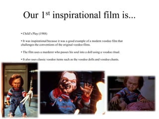 Our 1st inspirational film is...
• Child’s Play (1988)
• It was inspirational because it was a good example of a modern voodoo film that
challenges the conventions of the original voodoo films.
• The film uses a murderer who passes his soul into a doll using a voodoo ritual.
• It also uses classic voodoo items such as the voodoo dolls and voodoo chants.
 