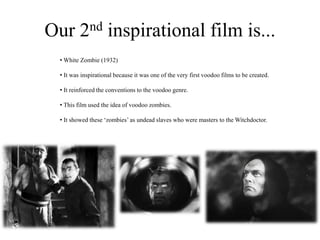 Our 2nd inspirational film is...
• White Zombie (1932)
• It was inspirational because it was one of the very first voodoo films to be created.
• It reinforced the conventions to the voodoo genre.
• This film used the idea of voodoo zombies.
• It showed these ‘zombies’ as undead slaves who were masters to the Witchdoctor.
 