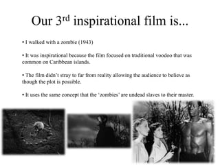 Our 3rd inspirational film is...
• I walked with a zombie (1943)
• It was inspirational because the film focused on traditional voodoo that was
common on Caribbean islands.
• The film didn’t stray to far from reality allowing the audience to believe as
though the plot is possible.
• It uses the same concept that the ‘zombies’ are undead slaves to their master.
 
