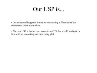Our USP is...
• Our unique selling point is that we are creating a film that isn’t as
common as other horror films.
• Also our USP is that we aim to create an OTS that would lead up to a
film with an interesting and captivating plot.
 