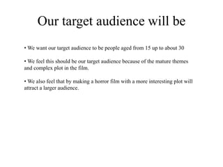 Our target audience will be
• We want our target audience to be people aged from 15 up to about 30
• We feel this should be our target audience because of the mature themes
and complex plot in the film.
• We also feel that by making a horror film with a more interesting plot will
attract a larger audience.
 