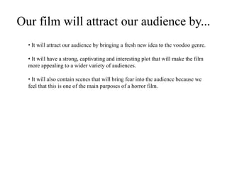 Our film will attract our audience by...
• It will attract our audience by bringing a fresh new idea to the voodoo genre.
• It will have a strong, captivating and interesting plot that will make the film
more appealing to a wider variety of audiences.
• It will also contain scenes that will bring fear into the audience because we
feel that this is one of the main purposes of a horror film.
 