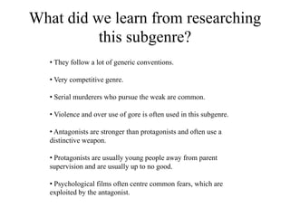 What did we learn from researching
this subgenre?
• They follow a lot of generic conventions.
• Very competitive genre.
• Serial murderers who pursue the weak are common.
• Violence and over use of gore is often used in this subgenre.
• Antagonists are stronger than protagonists and often use a
distinctive weapon.
• Protagonists are usually young people away from parent
supervision and are usually up to no good.
• Psychological films often centre common fears, which are
exploited by the antagonist.
 