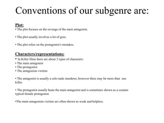 Conventions of our subgenre are:
Plot:
• The plot focuses on the revenge of the main antagonist.
• The plot usually involves a lot of gore.
• The plot relies on the protagonist’s mistakes.
Characters/representations:
• In Killer films there are about 3 types of characters:
• The main antagonist
• The protagonist
• The antagonists victims
• The antagonist is usually a solo male murderer, however there may be more than one
killer.
• The protagonist usually beats the main antagonist and is sometimes shown as a counter
typical female protagonist.
•The main antagonists victims are often shown as weak and helpless.
 