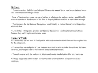 Setting:
• Common settings for killer/psychological films are the woods/forest, rural towns, isolated towns
and sometimes even in large houses.
•Some of these settings create a sense of realism in relation to the audience as they would be able
to relate to some of the elements of the film, as they might have seen/live in some of the settings.
• This increases the fear because the audience would be able to picture themselves in the position
of the victims.
• Lots of these settings also generate fear because the audience sees the characters as helpless
because they are living in such isolated areas.
Camera Work:
• Extreme close ups are used to clearly show what expressions of the victims and the weapons used
by the antagonists.
• Extreme close ups and point of view shots are also used in order to make the audience feel more
involved, allowing the film to build tension and even to express fear.
• Through camera work the audience is able to easily understand what the film is trying to say.
• Strange angles and canted camera shots are used to create distortion and confusion in the
audience.
 
